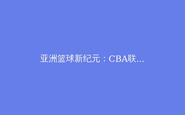 亚洲篮球新纪元：CBA联赛如何塑造中国篮球的未来格局 - 4