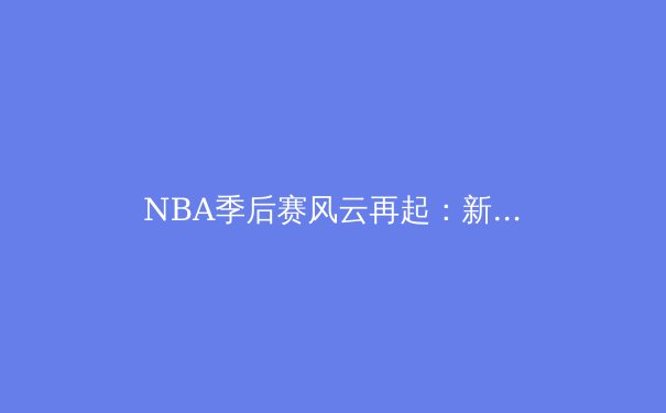 NBA季后赛风云再起：新生代巨星如何改写联盟格局 - 2