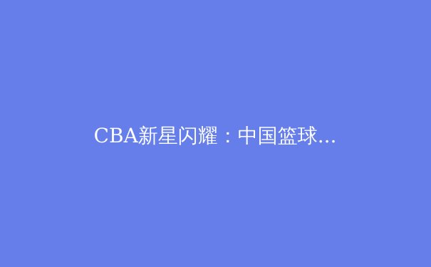 CBA新星闪耀：中国篮球青训体系改革的深度剖析